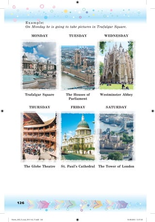 126
E x ample:
On Monday he is going to take pictures in Trafalgar Square.
MONDAY TUESDAY WEDNESDAY
Trafalgar Square The Houses of
Parliament
Westminster Abbey
THURSDAY FRIDAY SATURDAY
The Globe Theatre St. Paul’s Cathedral The Tower of London
Nesvit_AM_P_6.uk_(013-14)_V.indd 126 01.09.2014 11:57:18
 