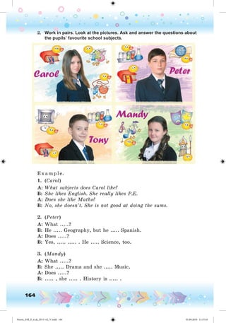 164
2. Work in pairs. Look at the pictures. Ask and answer the questions about
the pupils’ favourite school subjects.
E x ample.
1. (Carol)
A: What subjects does Carol like?
B: She likes English. She really likes P.E.
A: Does she like Maths?
B: No, she doesn’t. She is not good at doing the sums.
2. (Peter)
A: What .....?
B: He ..... Geography, but he ..... Spanish.
A: Does .....?
B: Yes, ..... ..... . He ..... Science, too.
3. (Mandy)
A: What .....?
B: She ..... Drama and she ..... Music.
A: Does .....?
B: ..... , she ..... . History is ..... .
Nesvit_AM_P_6.uk_(013-14)_V.indd 164 01.09.2014 11:57:45
 