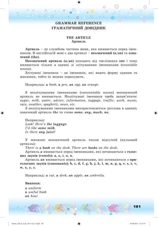 181
GRAMMAR REFERENCE
ÃÐÀÌÀÒÈ×ÍÈÉ ÄÎÂІÄÍÈÊ
THE ARTICLE
Àðòèêëü
Àðòèêëü – öå ñëóæáîâà ÷àñòèíà ìîâè, ÿêà âæèâàєòüñÿ ïåðåä іìåí-
íèêîì. Â àíãëіéñüêіé ìîâі є äâà àðòèêëі – íåîçíà÷åíèé (a/an) òà îçíà-
÷åíèé (the).
Íåîçíà÷åíèé àðòèêëü (a/an) ïîõîäèòü âіä ÷èñëіâíèêà one і òîìó
âæèâàєòüñÿ òіëüêè â îäíèíі çі çëі÷óâàíèìè іìåííèêàìè (countable
nouns).
Çëі÷óâàíі іìåííèêè – öå іìåííèêè, ÿêі ìàþòü ôîðìó îäíèíè òà
ìíîæèíè, òîáòî їõ ìîæíà ïîðàõóâàòè.
Íàïðèêëàä: a book, a pen, an egg, an orange.
Ç íåçëі÷óâàíèìè іìåííèêàìè (uncountable nouns) íåîçíà÷åíèé
àðòèêëü íå âæèâàєòüñÿ. Íåçëі÷óâàíі іìåííèêè òðåáà çàïàì’ÿòàòè:
sugar, milk, water, advice, information, luggage, traffic, work, music,
rain, weather, spaghetti, news, etc.
Ç íåçëі÷óâàíèìè іìåííèêàìè âèêîðèñòîâóþòüñÿ äієñëîâà â îäíèíі;
îçíà÷åíèé àðòèêëü the òà ñëîâà some, any, much, no.
Íàïðèêëàä:
Look! Here’s the luggage.
I’d like some milk.
Is there any juice?
Ó ìíîæèíі íåîçíà÷åíèé àðòèêëü òàêîæ âіäñóòíіé (íóëüîâèé
àðòèêëü):
There is a book on the desk. There are books on the desk.
Àðòèêëü a âæèâàєòüñÿ ïåðåä іìåííèêàìè, ÿêі ïî÷èíàþòüñÿ ç ãîëîñ-
íèõ çâóêіâ (vowels): a, e, i, o, u.
Àðòèêëü an âæèâàєòüñÿ ïåðåä іìåííèêàìè, ÿêі ïî÷èíàþòüñÿ ç ïðè-
ãîëîñíèõ çâóêіâ (consonants): b, c, d, f, g, h, j, k, l, m, n, p, q, r, s, t, v,
w, x, y, z.
Íàïðèêëàä: a cat, a desk, an apple, an umbrella.
Âèíÿòêè:
a uniform
a useful book
an hour
Nesvit_AM_P_6.uk_(013-14)_V.indd 181 01.09.2014 11:57:55
 