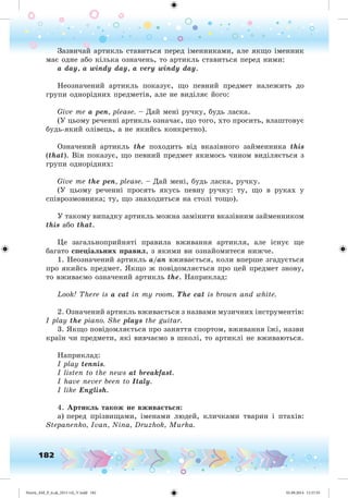 182
Çàçâè÷àé àðòèêëü ñòàâèòüñÿ ïåðåä іìåííèêàìè, àëå ÿêùî іìåííèê
ìàє îäíå àáî êіëüêà îçíà÷åíü, òî àðòèêëü ñòàâèòüñÿ ïåðåä íèìè:
a day, a windy day, a very windy day.
Íåîçíà÷åíèé àðòèêëü ïîêàçóє, ùî ïåâíèé ïðåäìåò íàëåæèòü äî
ãðóïè îäíîðіäíèõ ïðåäìåòіâ, àëå íå âèäіëÿє éîãî:
Give me a pen, please. – Äàé ìåíі ðó÷êó, áóäü ëàñêa.
(Ó öüîìó ðå÷åííі àðòèêëü îçíà÷àє, ùî òîãî, õòî ïðîñèòü, âëàøòîâóє
áóäü-ÿêèé îëіâåöü, à íå ÿêèéñü êîíêðåòíî).
Îçíà÷åíèé àðòèêëü the ïîõîäèòü âіä âêàçіâíîãî çàéìåííèêà this
(that). Âіí ïîêàçóє, ùî ïåâíèé ïðåäìåò ÿêèìîñü ÷èíîì âèäіëÿєòüñÿ ç
ãðóïè îäíîðіäíèõ:
Give me the pen, please. – Äàé ìåíі, áóäü ëàñêà, ðó÷êó.
(Ó öüîìó ðå÷åííі ïðîñÿòü ÿêóñü ïåâíó ðó÷êó: òó, ùî â ðóêàõ ó
ñïіâðîçìîâíèêà; òó, ùî çíàõîäèòüñÿ íà ñòîëі òîùî).
Ó òàêîìó âèïàäêó àðòèêëü ìîæíà çàìіíèòè âêàçіâíèì çàéìåííèêîì
this àáî that.
Öå çàãàëüíîïðèéíÿòі ïðàâèëà âæèâàííÿ àðòèêëÿ, àëå іñíóє ùå
áàãàòî ñïåöіàëüíèõ ïðàâèë, ç ÿêèìè âè îçíàéîìèòåñÿ íèæ÷å.
1. Íåîçíà÷åíèé àðòèêëü a/an âæèâàєòüñÿ, êîëè âïåðøå çãàäóєòüñÿ
ïðî ÿêèéñü ïðåäìåò. ßêùî æ ïîâіäîìëÿєòüñÿ ïðî öåé ïðåäìåò çíîâó,
òî âæèâàєìî îçíà÷åíèé àðòèêëü the. Íàïðèêëàä:
Look! There is a cat in my room. The cat is brown and white.
2. Îçíà÷eíèé àðòèêëü âæèâàєòüñÿ ç íàçâàìè ìóçè÷íèõ іíñòðóìåíòіâ:
I play the piano. She plays the guitar.
3. ßêùî ïîâіäîìëÿєòüñÿ ïðî çàíÿòòÿ ñïîðòîì, âæèâàííÿ їæі, íàçâè
êðàїí ÷è ïðåäìåòè, ÿêі âèâ÷àєìî â øêîëі, òî àðòèêëі íå âæèâàþòüñÿ.
Íàïðèêëàä:
I play tennis.
I listen to the news at breakfast.
I have never been to Italy.
I like English.
4. Àðòèêëü òàêîæ íå âæèâà òüñÿ:
à) ïåðåä ïðіçâèùàìè, іìåíàìè ëþäåé, êëè÷êàìè òâàðèí і ïòàõіâ:
Stepanenko, Ivan, Nina, Druzhok, Murka.
Nesvit_AM_P_6.uk_(013-14)_V.indd 182 01.09.2014 11:57:55
 
