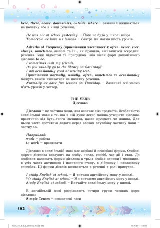 192
here, there, above, downstairs, outside, where – çàçâè÷àé âæèâàþòüñÿ
íà ïî÷àòêó àáî â êіíöі ðå÷åííÿ.
He was not at school yesterday. – Éîãî íå áóëî ó øêîëі â÷îðà.
Tomorrow we have six lessons. – Çàâòðà ìè ìàєìî øіñòü óðîêіâ.
Adverbs of Frequency (ïðèñëіâíèêè ÷àñòîòíîñòі): often, never, ever,
always, sometimes, seldom òà іí., ÿê ïðàâèëî, âæèâàþòüñÿ âñåðåäèíі
ðå÷åííÿ, ìіæ ïіäìåòîì òà ïðèñóäêîì, àáî ïіñëÿ ôîðì äîïîìіæíîãî
äієñëîâà to be.
I sometimes visit my friends.
Do you usually go to the library on Saturday?
I am occasionally good at writing test.
Ïðèñëіâíèêè normally, usually, often, sometimes òà occasionally
ìîæóòü òàêîæ âæèâàòèñÿ íà ïî÷àòêó ðå÷åííÿ.
Normally we have five lessons on Thursday. – Çàçâè÷àé ìè ìàєìî
ï’ÿòü óðîêіâ ó ÷åòâåð.
THE VERB
Äі ñëîâî
Äі ñëîâî – öå ÷àñòèíà ìîâè, ÿêà îçíà÷àє äіþ ïðåäìåòà. Îñîáëèâіñòþ
àíãëіéñüêîї ìîâè є òå, ùî â íіé äóæå ëåãêî ìîæíà óòâîðèòè äієñëîâà
ïðàêòè÷íî âіä áóäü-ÿêîãî іìåííèêà, íàçâè ïðåäìåòà ÷è ÿâèùà. Äëÿ
öüîãî ÷àñòî äîñòàòíüî äîäàòè ïåðåä ñëîâîì ñëóæáîâó ÷àñòèíó ìîâè –
÷àñòêó to.
Íàïðèêëàä:
work – ðîáîòà
to work – ïðàöþâàòè
Äієñëîâî â àíãëіéñüêіé ìîâі ìàє îñîáîâі é íåîñîáîâі ôîðìè. Îñîáîâі
ôîðìè äієñëîâà âêàçóþòü íà îñîáó, ÷èñëî, ñïîñіá, ÷àñ äії і ñòàí. Äî
îñîáîâèõ íàëåæàòü ôîðìè äієñëîâà â òðüîõ îñîáàõ îäíèíè і ìíîæèíè,
â óñіõ ÷àñàõ àêòèâíîãî і ïàñèâíîãî ñòàíó, â äіéñíîìó і íàêàçîâîìó
ñïîñîáàõ. Öі ôîðìè äієñëіâ âæèâàþòüñÿ â ðå÷åííі â ðîëі ïðèñóäêà.
I study English at school. – ß âèâ÷àþ àíãëіéñüêó ìîâó ó øêîëі.
We study English at school. – Ìè âèâ÷àєìî àíãëіéñüêó ìîâó ó øêîëі.
Study English at school! – Âèâ÷àéòå àíãëіéñüêó ìîâó ó øêîëі.
Â àíãëіéñüêіé ìîâі ðîçðіçíÿþòü ÷îòèðè ãðóïè ÷àñîâèõ ôîðì
äієñëîâà:
Simple Tenses – íåîçíà÷åíі ÷àñè
Nesvit_AM_P_6.uk_(013-14)_V.indd 192 01.09.2014 11:57:56
 