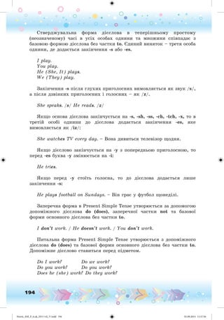 194
Ñòâåðäæóâàëüíà ôîðìà äієñëîâà â òåïåðіøíüîìó ïðîñòîìó
(íåîçíà÷åíîìó) ÷àñі â óñіõ îñîáàõ îäíèíè òà ìíîæèíè ñïіâïàäàє ç
áàçîâîþ ôîðìîþ äієñëîâà áåç ÷àñòêè to. Єäèíèé âèíÿòîê – òðåòÿ îñîáà
îäíèíè, äå äîäàєòüñÿ çàêіí÷åííÿ -s àáî -es.
I play.
You play.
He (She, It) plays.
We (They) play.
Çàêіí÷åííÿ -s ïіñëÿ ãëóõèõ ïðèãîëîñíèõ âèìîâëÿєòüñÿ ÿê çâóê /s/,
à ïіñëÿ äçâіíêèõ ïðèãîëîñíèõ і ãîëîñíèõ – ÿê /z/.
She speaks. /s/ He reads. /z/
ßêùî îñíîâà äієñëîâà çàêіí÷óєòüñÿ íà -s, -sh, -ss, -ch, -tch, -x, òî â
òðåòіé îñîáі îäíèíè äî äієñëîâà äîäàєòüñÿ çàêіí÷åííÿ -es, ÿêå
âèìîâëÿєòüñÿ ÿê /iz/:
She watches TV every day. – Âîíà äèâèòüñÿ òåëåâіçîð ùîäíÿ.
ßêùî äієñëîâî çàêіí÷óєòüñÿ íà -y ç ïîïåðåäíüîþ ïðèãîëîñíîþ, òî
ïåðåä -es áóêâà -y çìіíþєòüñÿ íà -i:
He tries.
ßêùî ïåðåä -y ñòîїòü ãîëîñíà, òî äî äієñëîâà äîäàєòüñÿ ëèøå
çàêіí÷åííÿ -s:
He plays football on Sundays. – Âіí ãðàє ó ôóòáîë ùîíåäіëі.
Çàïåðå÷íà ôîðìà â Present Simple Tense óòâîðþєòüñÿ çà äîïîìîãîþ
äîïîìіæíîãî äієñëîâà do (does), çàïåðå÷íîї ÷àñòêè not òà áàçîâîї
ôîðìè îñíîâíîãî äієñëîâà áåç ÷àñòêè to.
I don’t work. / He doesn’t work. / You don’t work.
Ïèòàëüíà ôîðìà Present Simple Tense óòâîðþєòüñÿ ç äîïîìіæíîãî
äієñëîâà do (does) òà áàçîâîї ôîðìè îñíîâíîãî äієñëîâà áåç ÷àñòêè to.
Äîïîìіæíå äієñëîâî ñòàâèòüñÿ ïåðåä ïіäìåòîì.
Do I work? Do we work?
Do you work? Do you work?
Does he (she) work? Do they work?
Nesvit_AM_P_6.uk_(013-14)_V.indd 194 01.09.2014 11:57:56
 