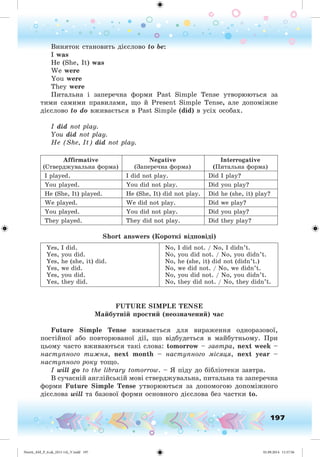 197
Âèíÿòîê ñòàíîâèòü äієñëîâî to be:
I was
He (She, It) was
We were
You were
They were
Ïèòàëüíà і çàïåðå÷íà ôîðìè Past Simple Tense óòâîðþþòüñÿ çà
òèìè ñàìèìè ïðàâèëàìè, ùî é Present Simple Tense, àëå äîïîìіæíå
äієñëîâî to do âæèâàєòüñÿ â Past Simple (did) â óñіõ îñîáàõ.
I did not play.
You did not play.
He (She, It) did not play.
Affirmative
(Ñòâåðäæóâàëüíà ôîðìà)
Negative
(Çàïåðå÷íà ôîðìà)
Interrogative
(Ïèòàëüíà ôîðìà)
I played. I did not play. Did I play?
You played. You did not play. Did you play?
He (She, It) played. He (She, It) did not play. Did he (she, it) play?
We played. We did not play. Did we play?
You played. You did not play. Did you play?
They played. They did not play. Did they play?
Short answers (Êîðîòêі âіäïîâіäі)
Yes, I did.
Yes, you did.
Yes, he (she, it) did.
Yes, we did.
Yes, you did.
Yes, they did.
No, I did not. / No, I didn’t.
No, you did not. / No, you didn’t.
No, he (she, it) did not (didn’t.)
No, we did not. / No, we didn’t.
No, you did not. / No, you didn’t.
No, they did not. / No, they didn’t.
FUTURE SIMPLE TENSE
Ìàéáóòíіé ïðîñòèé (íåîçíà÷åíèé) ÷àñ
Future Simple Tense âæèâàєòüñÿ äëÿ âèðàæåííÿ îäíîðàçîâîї,
ïîñòіéíîї àáî ïîâòîðþâàíîї äії, ùî âіäáóäåòüñÿ â ìàéáóòíüîìó. Ïðè
öüîìó ÷àñòî âæèâàþòüñÿ òàêі ñëîâà: tomorrow – çàâòðà, next week –
íàñòóïíîãî òèæíÿ, next month – íàñòóïíîãî ìіñÿöÿ, next year –
íàñòóïíîãî ðîêó òîùî.
I will go to the library tomorrow. – ß ïіäó äî áіáëіîòåêè çàâòðà.
Â ñó÷àñíіé àíãëіéñüêіé ìîâі ñòâåðäæóâàëüíà, ïèòàëüíà òà çàïåðå÷íà
ôîðìè Future Simple Tense óòâîðþþòüñÿ çà äîïîìîãîþ äîïîìіæíîãî
äієñëîâà will òà áàçîâîї ôîðìè îñíîâíîãî äієñëîâà áåç ÷àñòêè to.
Nesvit_AM_P_6.uk_(013-14)_V.indd 197 01.09.2014 11:57:56
 