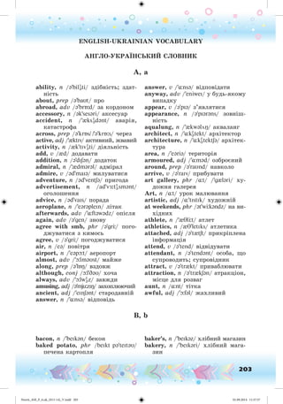 203
ENGLISH-UKRAINIAN VOCABULARY
ÀÍÃËÎ-ÓÊÐÀ ÍÑÜÊÈÉ ÑËÎÂÍÈÊ
A, a
ability, n /ə'bilI
əti/ çäіáíіñòü; çäàò-
íіñòü
about, prep /ə'baUt/ ïðî
abroad, adv /ə'brÁ:d/ çà êîðäîíîì
accessory, n /ək'sesəri/ àêñåñóàð
accident, n /'{ksI
ədənt/ àâàðіÿ,
êàòàñòðîôà
across, prep /ə'krÁs/ /'ə'krÁ:s/ ÷åðåç
active, adj /'{ktIv/ àêòèâíèé, æâàâèé
activity, n /{k'tIvI
əti/ äіÿëüíіñòü
add, v /{d/ äîäàâàòè
addition, n /ə'dISən/ äîäàòîê
admiral, n /'{dmərəl/ àäìіðàë
admire, v /əd'maIə/ ìèëóâàòèñÿ
adventure, n /əd'ventSə/ ïðèãîäà
advertisement, n /ad'v :tI
əsmənt/
îãîëîøåííÿ
advice, n /əd'vaIs/ ïîðàäà
aeroplane, n /'eərəpleIn/ ëіòàê
afterwards, adv /'¸ftəwədz/ îïіñëÿ
again, adv /ə'gen/ çíîâó
agree with smb, phr /ə'gr / ïîãî-
äæóâàòèñÿ ç êèìîñü
agree, v /ə'gr / ïîãîäæóâàòèñÿ
air, n /eə/ ïîâіòðÿ
airport, n /'eəpþt/ àåðîïîðò
almost, adv /'þlməUst/ ìàéæå
along, prep /ə'lÁÎ/ âçäîâæ
although, conj /þl'DəU/ õî÷à
always, adv /'þlwI
əz/ çàâæäè
amusing, adj /ə'mjüzIÎ/ çàõîïëþþ÷èé
ancient, adj /'eInSənt/ ñòàðîäàâíіé
answer, n /'¸nsə/ âіäïîâіäü
answer, v /'¸nsə/ âіäïîâіäàòè
anyway, adv /'eniweI/ ó áóäü-ÿêîìó
âèïàäêó
appear, v /ə'pIə/ ç’ÿâëÿòèñÿ
appearance, n /ə'pIərəns/ çîâíіø-
íіñòü
aqualung, n /'{kwəlöÎ/ àêâàëàíã
architect, n /'¸kI
ət ekt/ àðõіòåêòîð
architecture, n /'¸kI
ət ekt Sə/ àðõіòåê-
òóðà
area, n /'eəriə/ òåðèòîðіÿ
armoured, adj /'¸məd/ îçáðîєíèé
around, prep /ə'raUnd/ íàâêîëî
arrive, v /ə'raIv/ ïðèáóâàòè
art gallery, phr /¸t/ /'g{ləri/ õó-
äîæíÿ ãàëåðåÿ
Art, n /¸t/ óðîê ìàëþâàííÿ
artistic, adj /¸'tIstIk/ õóäîæíіé
at weekends, phr /ət'w kəndz/ íà âè-
õіäíèõ
athlete, n /'{Tl t/ àòëåò
athletics, n /{T'letIks/ àòëåòèêà
attached, adj /ə't{tSt/ ïðèêðіïëåíà
іíôîðìàöіÿ
attend, v /ə'tend/ âіäâіäóâàòè
attendant, n /ə'tendənt/ îñîáà, ùî
ñóïðîâîäèòü; ñóïðîâіäíèê
attract, v /ə'tr{kt/ ïðèâàáëþâàòè
attraction, n /ə'tr{kSən/ àòðàêöіîí,
ìіñöå äëÿ ðîçâàã
aunt, n /¸nt/ òіòêà
awful, adj /'þfəl/ æàõëèâèé
B, b
bacon, n /'beIkən/ áåêîí
baked potato, phr /beIkt pə'teItəU/
ïå÷åíà êàðòîïëÿ
baker’s, n /'beIkəz/ õëіáíèé ìàãàçèí
bakery, n /'beIkəri/ õëіáíèé ìàãà-
çèí
Nesvit_AM_P_6.uk_(013-14)_V.indd 203 01.09.2014 11:57:57
 