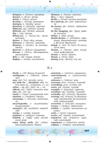 207
designer, n /dI'zaInə/ äèçàéíåð
dessert, n /dI'z :t/ äåñåðò
detail, n /'d teIl/ äåòàëü
develop, v /dI'veləp/ ðîçâèâàòè
dialogue, n /'daIəlÁg/ äіàëîã
dictation, n /dIk'teISən/ äèêòàíò
different, adj /'dIfərənt/ ðіçíèé
difficult, adj /'dIfIkəlt/ âàæêèé
dig, v /dIg/ êîïàòè
dining-car, n /'daInIÎ k¸/ âàãîí-
ðåñòîðàí
dinner, n /'dInə/ îáіä, âå÷åðÿ
dinosaur, n /'daInəsþ/ äèíîçàâð
disagree, v /"dIsə'gr / íå ïîãîäæó-
âàòèñÿ
discover, v /dis'kövə/ âіäêðèâàòè
discuss, v /dI'skös/ îáãîâîðþâàòè;
äèñêóòóâàòè
dish, n /dIS/ ñòðàâà, áëþäî
display, v /dIs'pleI/ âèñòàâëÿòè
distance, n /'dIstəns/ âіäñòàíü
dive, v /daIv/ ïіðíàòè
divide, v /dI
ə'vaId/ äіëèòè; ðîçëіäÿòè
do a pull-up, phr /pUl/ ïåðåòÿãóâà-
òè
do karate, phr /kə'r¸ti/ çàéìàòèñÿ
êàðàòå
do the shopping, phr /'SÁpIÎ/ ðîáè-
òè ïîêóïêè
dollar, n /'dÁlə/ äîëàð
double-decker, n /"döbəl'dekə/ äàáë-
äåêåð (äâîïîâåðõîâèé àâòîáóñ
ó Âåëèêіé Áðèòàíії)
dough, n /dəU/ 1) òіñòî; 2) ïàñòà,
ãóñòà ìàñà
Drama, n /'dr¸mə/ óðîê àêòîð-
ñüêîї ìàéñòåðíîñòі
dream, v /dr m/ ìðіÿòè
dream, n /dr m/ ìðіÿ
during, prep /'djUərIÎ/ ïіä ÷àñ
E, e
Earth, n / :T/ Çåìëÿ (ïëàíåòà)
earthquake, n /' :TkweIk/ çåìëå-
òðóñ
easy, adj /' zi/ ëåãêèé, ëåãêî
eat smth for … (breakfast, etc) / t/
їñòè ùîñü íà … (ñíіäàíîê, і ò. ä.)
either … or, phr /'aIDə/ ÷è … ÷è
elderly, adv /'eldəli/ ïîõèëîãî âіêó
else, adv /els/ ùå
email, n /' meIl/ åëåêòðîííèé ëèñò
emotion, n /I'məUSənəl/ åìîöіÿ
encourage, v /in'körIdZ/ çàîõî÷óâà-
òè
encyclopaedia, n /in"saIklə'p dIə/
åíöèêëîïåäіÿ
energetic, adj /"enə'dZetik/ åíåðãіé-
íèé
energy, n /"enədZi/ åíåðãіÿ
engineer, n /"endZI
ənIə/ іíæåíåð
English, n /'IÎglIS/ óðîê àíãëіé-
ñüêîї ìîâè
enjoy doing smth, phr /In'dZOI/
íàñîëîäæóâàòèñü ÷èìîñü
entertain, v /"entə'teIn/ ðîçâàæàòè
entertainment, n /"entə'teInmənt/
ðîçâàãà
entrance, n /'entr¸ns/ âõіä
everyone, pron /'evriwön/ êîæíèé
everything, pron /'evriTIÎ/ âñå
exact, adj /Ig'z{kt/ òî÷íèé
example, n /Ig'z¸mpəl/ ïðèêëàä
excellent, adj /'eksələnt/ ÷óäîâèé
excitedly, adv /Ik'saItI
əd/ çáóäæåíî
exciting, adj /Ik'saItIÎ/ 1) çáóäæóþ-
÷èé; õâèëþþ÷èé; 2) çàõîïëþþ-
÷èé; çâîðóøëèâèé
excursion, n /Ik'skÆ:Sən/ åêñêóðñіÿ
excuse, v /Ik'skjüz/ âèáà÷àòèñü
exhibit, v /Ig'zIbI
ət/ âèñòàâëÿòè íà
ïîêàç
exist, v /Ig'zist/ іñíóâàòè
exotic, adj /Ig'zÁtik/ åêçîòè÷íèé
expensive, adj /Ik'sp{nsIv/ äîðî-
ãèé; êîøòîâíèé
experience, n /Ik'spIəriəns/ äîñâіä
explain, v /Ik'spleIn/ ïîÿñíþâàòè
Nesvit_AM_P_6.uk_(013-14)_V.indd 207 01.09.2014 11:57:57
 