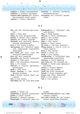 208
explore, v /Ik'splþ/ äîñëіäæóâàòè
explorer, n /Ik'splþrə/ äîñëіäíèê
express smb’s opinion, phr /Ik'spres/
âèñëîâëþâàòè ÷èþñü äóìêó
express, v /Ik'spres/ âèðàæàòè
exterior, n /Ik'stIəriə/ åêñòåð’єð,
çîâíіøíіé âèãëÿä
extremely, adv /Ik'str mli/ íàäçâè-
÷àéíî
F, f
fair, adj /feə/ ñâіòëèé (ïðî âîëîñ-
ñÿ)
fairy, n /'feəri/ ôåÿ
false, adj /fþls/ íåïðàâèëüíèé
family, n /'f{məli/ ñіì’ÿ, ðîäèíà
famous, adj /'feiməs/ âіäîìèé
fantastic, adj /f{n't{stIk/ ôàíòàñ-
òè÷íèé; äèâîâèæíèé
fare, n /feə/ ïëàòà çà ïðîїçä
fascinating, adj /'f{sI
əneIt IÎ/ ÷àðіâ-
íèé, ÷àðіâëèâèé; ÷àðіâíè÷èé;
ïðèíàäíèé
fast food, phr /f¸st/ /füd/ їæà
øâèäêîãî ïðèãîòóâàííÿ
fast, adj /f¸st/ øâèäêèé
favourite, adj /'feIvərI
ət/ óëþáëåíèé
feature, n /'f tSə/ ðèñà
feel, v /f l/ âіä÷óâàòè; ïî÷óâàòèñÿ
feet, n /f t/ ñòóïíі
festival, n /'festI
əvəl/ ôåñòèâàëü;
ñâÿòêóâàííÿ
field, n /f ld/ ïîëå
figure skating, n /'figə 'skeItIÎ/
ôіãóðíå êàòàííÿ
find, v (found, found) /faInd/ çíà-
õîäèòè
fire, n /faIə/ âîãîíü
fish fillet, phr /fIS/ /'fIlI
ət/ ôіëå ðèáè
fishmonger’s, n /'fISmöÎgəz/ ðèá-
íèé ìàãàçèí
flag, n /fl{g/ ïðàïîð
flavour, n /'fleIvə/ íàïîâíþâà÷
floor, n /flþ/ ïîâåðõ
flour, n /flaυə/ ìóêà
flow, v /fləU/ òåêòè
flower, n /'flaUə/ êâіòêà
fly away, v /'flaI ə'wei/ âіäëіòàòè
flying saucer, n /'flaI-IÎ/ /'sþsə/ ëі-
òàþ÷à òàðіëêà
foot, n /fUt/ ñòóïíÿ
forest, n /'fÁrI
əst / ëіñ
form, n /fþm/ ôîðìà
fortification, n /"fþtI
əfI
ə'keISən/ ôîð-
òèôіêàöіéíå óêðіïëåííÿ
fortress, n /'fþtrI
əs/ ôîðòåöÿ
free time, phr /fr / âіëüíèé ÷àñ
French, n /frentS/ óðîê ôðàíöóçü-
êîї ìîâè
fresco, n /'freskəU/ ôðåñêà
fresh, adj /freS/ ñâіæèé
fried, adj /fraId/ ñìàæåíèé
friend, n /frend/ òîâàðèø, äðóã
frosty, adj /'frÁsti/ ìîðîçíèé
fruit, n /früt/ ôðóêò, -è
fun, n /fön/ ðîçâàãà
G, g
garden, n /'g¸dn/ ñàä
gardening, n /'g¸dnIÎ/ ñàäіâíèöòâî
garlic, n /'g¸lIk/ ÷àñíèê
general, n /"dZenərəl/ ãåíåðàë
Geography, n /dZi'Ágrəfi/ óðîê ãåî-
ãðàôії
get on well with smb, phr /get/ äîáðå
ëàäèòè ç êèìîñü
give smb a break, phr /gIv/ íàäàòè
êîìóñü âіäïî÷èíîê (ïåðåðâó)
Nesvit_AM_P_6.uk_(013-14)_V.indd 208 01.09.2014 11:57:58
 