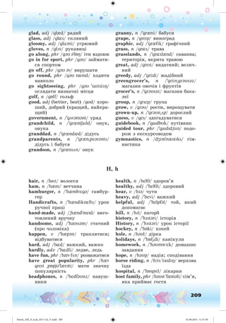 209
glad, adj /gl{d/ ðàäèé
glass, adj /gl¸s/ ñêëÿíèé
gloomy, adj /glümi/ óãðþìèé
gloves, n /glöv/ ðóêàâèöі
go along, phr /gəU ə'lÁ / іòè âçäîâæ
go in for sport, phr /gəU/ çàéìàòè-
ñÿ ñïîðòîì
go off, phr /gəU əv/ âèðóøaòè
go round, phr /gəU r υnd/ õîäèòè
íàâêîëî
go sightseeing, phr /gəU 'saIts I /
îãëÿäàòè âèçíà÷íі ìіñöÿ
golf, n /gÁlf/ ãîëüô
good, adj (better, best) /gUd/ õîðî-
øèé, äîáðèé (êðàùèé, íàéêðà-
ùèé)
government, n /'gövəmənt/ óðÿä
grandchild, n /'gr{ntSaIld/ îíóê,
îíóêà
granddad, n /'gr{nd{d/ äіäóñü
grandparents, n /'gr{n"peərənts/
äіäóñü і áàáóñÿ
grandson, n /'gr{nsön/ îíóê
granny, n /'gr{ni/ áàáóñÿ
grape, n /greIp/ âèíîãðàä
graphic, adj /'gr{fik/ ãðàôі÷íèé
grass, n /gr¸s/ òðàâà
grasslands, n /'gr¸sl{nd/ ñàâàííà;
òåðèòîðіÿ, âêðèòà òðàâîþ
great, adj /greIt/ âèäàòíèé; âåëè÷-
íèé
greedy, adj /'gr di/ æàäіáíèé
greengrocer’s, n /'gr n"grəUsəz/
ìàãàçèí îâî÷іâ і ôðóêòіâ
grocer’s, n /'grəUsəz/ ìàãàçèí áàêà-
ëåї
group, n /grüp/ ãðóïà
grow, v /grəU/ ðîñòè, âèðîùóâàòè
grown-up, n /'grəUn"öp/ äîðîñëèé
guess, v /ges/ çäîãàäóâàòèñÿ
guidebook, n /'gaIdbUk/ ïóòіâíèê
guided tour, phr /'gaIdId"tUə/ ïîäî-
ðîæ ç åêñêóðñîâîäîì
gymnastics, n /dZIm'n{stIks/ ãіì-
íàñòèêà
H, h
hair, n /heə/ âîëîññÿ
ham, n /h{m/ âåò÷èíà
hamburger, n /'h{mb :gə/ ãàìáóð-
ãåð
Handicrafts, n /'h{ndikr¸fts/ óðîê
ðó÷íîї ïðàöі
hand-made, adj /"h{nd'meId/ âèãî-
òîâëåíèé âðó÷íó
handsome, adj /'h{nsəm/ ñòàòíèé
(ïðî ÷îëîâіêà)
happen, v /'h{pən/ òðàïëÿòèñÿ;
âіäáóâàòèñÿ
hard, adj /h¸d/ âàæêèé, âàæêî
hardly, adv /'h¸dli/ ëåäâå, ëåäü
have fun, phr /h{v fön/ ðîçâàæàòèñÿ
have great popularity, phr /h{v
greIt "pÁpjυ'l{rəti/ ìàòè çíà÷íó
ïîïóëÿðíіñòü
headphones, n /'hedfəUnz/ íàâóø-
íèêè
health, n /helT/ çäîðîâ’ÿ
healthy, adj /'helTi/ çäîðîâèé
hear, v /hIə/ ÷óòè
heavy, adj /'hevi/ âàæêèé
helpful, adj /'helpfəl/ òîé, ÿêèé
äîïîìàãàє
hill, n /hIl/ ïàãîðá
history, n /'hIstəri/ іñòîðіÿ
History, n /'hIstəri/ óðîê іñòîðії
hockey, n /'hÁki/ õîêåé
hole, n /həUl/ äіðêà
holidays, n /'hÁlI
ədi/ êàíіêóëè
homework, n /'həUmw :k/ äîìàøíє
çàâäàííÿ
hope, n /həUp/ íàäіÿ; ñïîäіâàííÿ
horse riding, n /hþs 'raIdIÎ/ âåðõîâà
їçäà
hospital, n /'hÁspItl/ ëіêàðíÿ
host family, phr /həUst 'f{məli/ ñіì’ÿ,
ÿêà ïðèéìàє ãîñòÿ
Nesvit_AM_P_6.uk_(013-14)_V.indd 209 01.09.2014 11:57:58
 