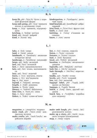 211
K, k
keep fit, phr /'k p "fIt/ áóòè ó õîðî-
øіé ôіçè÷íіé ôîðìі
keep smb going, phr /k p/ òðèìàòè
êîãîñü â àêòèâíîìó ñòàíі
keep, v /k p/ òðèìàòè, ïіäòðèìó-
âàòè
ketchup, n /'ketSəp/ êåò÷óï
kind, adj /kaInd/ äîáðèé
kind, n /kaInd/ âèä
kindergarten, n /'kIndəg¸tn/ äèòÿ-
÷èé ñàäîê
kind-hearted, adj /"kaInd'h¸tI
əd/ äîáðî-
ñåðäíèé
kiwi fruit, n /'k w früt/ ôðóêò êіâі
knife, n /naIf/ íіæ
knitting, n /'nItIÎ/ â’ÿçàííÿ íà
ñïèöÿõ
know, v /nəU/ çíàòè
L, l
lake, n /leIk/ îçåðî
land, n /l{nd/ çåìëÿ
landmark, n /'l{ndm¸k/ âèçíà÷íå
іñòîðè÷íå ìіñöå
landscape, n /'l{ndskeIp/ ëàíäøàôò
large, adj /l¸dZ/ âåëèêèé
last, adj /l¸st/ îñòàííіé
last, v /l¸st/ ïðîäîâæóâàòèñÿ
late, adj /leIt/ ïіçíî, çàïіçíþâàòè-
ñÿ
lazy, adj /'leIzi/ ëåäà÷èé
learn, v /lÆ:n/ âèâ÷àòè, â÷èòè
leave, v /l v/ âіä’їæäæàòè
leg, n /leg/ íîãà
legend, n /'ledZənd/ ëåãåíäà
length, n /leÎT/ äîâæèíà
lesson, n /'lesən/ óðîê
library, n /'laIbrəri/ áіáëіîòåêà
lime tree, n /'laIm "tr / ëèïà
line, n /laIn/ ëіíіÿ
linker, n /'lIÎkə/ ñëîâî-çâ’ÿçêà
list, n /lIst/ ñïèñîê, ïåðåëіê
listen, v /'lIsən/ ñëóõàòè
listener, n /'lIsənə/ ñëóõà÷
loaf, n /ləUf/ áóõàíêà
local, adj /'ləUkəl/ ìіñöåâèé
location, n /ləU'keISən/ ìіñöåçíàõî-
äæåííÿ
logically, adv /'lÁdZI
əkəli/ ëîãі÷íî
look for, v /lUk fə/ øóêàòè
look through, v /lUk Trü/ ïåðåãëÿ-
äàòè
loudly, adv /'laUdli/ ãó÷íî
lovely, adv /'lövli/ ÷óäîâèé
low, adj /ləU/ íèçüêèé
luggage label, phr /'lögIdZ "leIbl/
ÿðëèê äî áàãàæó
luggage, n /'lögIdZ/ áàãàæ
lunch, n /löntS/ ëàí÷, äðóãèé ñíі-
äàíîê
lunch box, n /'löntS"bÁks/ êîðîáêà
äëÿ ñíіäàíêó
M, m
magazine, n /"m{gə'z n/ æóðíàë
main road, phr /'meIn "rəυd/ öåí-
òðàëüíà âóëèöÿ
make crafts, phr /'meIk 'kr fts/ âè-
ðîáëÿòè âèðîáè
make smb laugh, phr /meIk/ /l f/
ðîçñìіøèòè êîãîñü
make up a story, phr /meIk/ ñêëà-
äàòè іñòîðіþ (îïîâіäàííÿ)
map, n /m{p/ êàðòà
Nesvit_AM_P_6.uk_(013-14)_V.indd 211 01.09.2014 11:57:58
 