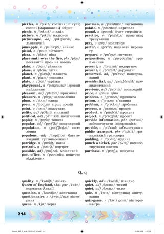 214
pickles, n /pIklz/ ñîëіííÿ; ïіêóëі;
ñîëîíі (ìàðèíîâàíі) îãіðêè
picnic, n /'pIknIk/ ïіêíіê
picture, n /'pIktSə/ ìàëþíîê
picturesque, adj /pIktSə'resk/ ìà-
ëüîâíè÷èé
pineapple, n /'paIn{pəl/ àíàíàñ
pistol, n /'pIstl/ ïіñòîëåò
pizza, n /'p tsə/ ïіöà
place smth over the fire, phr /pleIs/
ïîñòàâèòè ùîñü íà âîãîíü
plain, n /pleIn/ ðіâíèíà
plane, n /pleIn/ ëіòàê
planet, n /'pl{nI
ət/ ïëàíåòà
plant, n /pl¸nt/ ðîñëèíà
plate, n /pleIt/ òàðіëêà
playground, n /'pleIgraUnd/ іãðîâèé
ìàéäàí÷èê
pleasant, adj /'plezənt/ ïðèєìíèé
pleasure, n /'pleZə/ çàäîâîëåííÿ
plum, n /plöm/ ñëèâà
poem, n /'pəUI
əm/ âіðø; ïîåçіÿ
point, v /pOInt/ âêàçóâàòè
polite, adj /pə'laIt/ âі÷ëèâèé
political, adj /pə'lItIkəl/ ïîëіòè÷íèé
poplar, n /'pÁplə/ òîïîëÿ
popular, adj /'pÁpjU
ələ/ ïîïóëÿðíèé
population, n /"pÁpjU
əleISən/ íàñå-
ëåííÿ
populous, adj /'pÁpjU
ələs/ áàãàòî-
ëþäíèé; ãóñòîíàñåëåíèé
porridge, n /'pÁridZ/ êàøà
portrait, n /'pþtrI
ət/ ïîðòðåò
possible, adj /'pÁsI
əbəl/ ìîæëèâèé
post office, n /'pəUst'ÁfIs/ ïîøòîâå
âіääіëåííÿ
postman, n /'pəUstmən/ ëèñòîíîøà
potato, n /pə'teItəU/ êàðòîïëÿ
pound, n /paUnd/ ôóíò ñòåðëіíãіâ
practice, n /'pr{ktI
əs/ ïðàêòèêà;
òðåíóâàííÿ
pray, v /preI/ ìîëèòèñÿ
prefer, v /prI'f :/ íàäàâàòè ïåðåâà-
ãó
prepare, v /prI'peə/ ãîòóâàòè
preposition, n /"prepə'zISən/ ïðè-
éìåííèê
present, n /'prezənt/ ïîäàðóíîê
present, v /prI'zent/ äàðóâàòè
preserved, adj /prI'z :v/ êîíñåðâî-
âàíèé
presidential, adj /"prezI
ədenSəl/ ïðå-
çèäåíòñüêèé
previous, adj /'pr viəs/ ïîïåðåäíіé
price, n /praIs/ öіíà
princess, n /"prIn'ses/ ïðèíöåñà
prison, n /'prIzən/ â’ÿçíèöÿ
problem, n /'prÁbləm/ ïðîáëåìà
process, n /'prəUsəs/ ïðîöåñ
product, n /'prÁdökt/ ïðîäóêò
project, n /'prÁdZəkt/ ïðîåêò
provide information, phr /prə'vaId/
çàáåçïå÷óâàòè іíôîðìàöієþ
provide, v /prə'vaId/ çàáåçïå÷óâàòè
public transport, phr /'pöblIk/ ãðî-
ìàäñüêèé òðàíñïîðò
pudding, n /'pUdIÎ/ ïóäèíã
punch a ticket, phr /pöntS/ êîìïîñ-
òèðóâàòè êâèòîê
purchase, n /'p :tSI
əs/ ïîêóïêà
Q, q
quality, n /'kwÁlI
ət i/ ÿêіñòü
Queen of England, the, phr /kw n/
êîðîëåâà Àíãëії
question, n /'kwestSən/ çàïèòàííÿ
questionnaire, n /"kwestSə'neə/ âіêòî-
ðèíà
queue, n /kjü/ ÷åðãà
quickly, adv /'kwIkli/ øâèäêî
quiet, adj /kwaIət/ òèõèé
quiet, adj /kwaIət/ òèõî
quiz, n /kwIz/ âіêòîðèíà; îïèòó-
âàííÿ
quiz-game, n /'kwIz "geIm/ âіêòîðè-
íà-ãðà
Nesvit_AM_P_6.uk_(013-14)_V.indd 214 01.09.2014 11:57:58
 