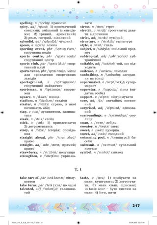 217
spelling, n /'spelI / ïðàâîïèñ
spicy, adj /spaIsi/ 1) ïðèñìà÷åíèé
ñïåöіÿìè; çìіøàíèé іç ñïåöіÿ-
ìè; 2) ïðÿíèé, àðîìàòíèé;
3) ðîçì. ãîñòðèé, ïіêàíòíèé
splendid, adj /'splendI
əd/ ÷óäîâèé
spoon, n /spün/ ëîæêà
sporting event, phr /'spþtI I'vent/
ñïîðòèâíà ïîäіÿ
sports centre, phr /'spþts "sentə/
ñïîðòèâíèé öåíòð
sports club, phr /'spþts "klöb/ ñïîð-
òèâíèé êëóá
sports venue, phr /'spþts 'venjü/ ìіñöå
äëÿ ïðîâåäåííÿ ñïîðòèâíèõ
çàõîäіâ
sportsground, n /'spþtsgraυnd/
ñïîðòèâíèé ìàéäàí÷èê
sportsman, n /'spþtsmən/ ñïîðòñ-
ìåí
square, n /skweə/ ïëîùà
stadium, n /'steIdiəm/ ñòàäіîí
starter, n /'st tə/ ñòðàâà, ç ÿêîї
ïî÷èíàþòü îáіä
stay, v /steI/ çóïèíÿòèñÿ, çàëèøà-
òèñÿ
steak, n /steIk/ ñòåéê
stick, v /stIk/ 1) ïðèêëåþâàòè;
2) äîòðèìóâàòèñü
story, n /'stþri/ іñòîðіÿ; îïîâіäà-
ííÿ
straight ahead, phr /'streIt ə'hed/
ïðÿìî
straight, adj, adv /streIt/ ïðÿìèé;
ïðÿìî
strawberró, n /'strþbəri/ ïîëóíèöÿ
strengthen, v /'stre ən/ óêðіïëþ-
âàòè
stress, n /stres/ ñòðåñ
stretch, v /stretS/ ïðîñòÿãàòè; äàâà-
òè âіäïî÷èíîê
strict, adj /strIkt/ ñóâîðèé
structure, n /'ströktSə/ ñòðóêòóðà
style, n /staIl/ ñòèëü
subject, n /'söbdZIkt/ øêіëüíèé ïðåä-
ìåò
subtropical, adj /"söb'trÁpIkəl/ ñóá-
òðîïі÷íèé
suitable, adj /'sütəbəl/ òîé, ùî ïіä-
õîäèòü
suitcase, n /'sütkeIs/ ÷åìîäàí
sunbathing, n /'sönbeIDI / çàãîðàí-
íÿ íà ñîíöі
supermarket, n /'süpə"m kI
ət/ ñóïåð-
ìàðêåò
superstar, n /'süpəst / çіðêà (âè-
äàòíà îñîáà)
support, v /sə'pþt/ ïіäòðèìóâàòè
sure, adj /Sþ/ çâè÷àéíî; âïåâíå-
íèé
surprised, adj /sə'praIzd/ çäèâîâà-
íèé
surroundings, n /sə'raυndI z/ îêî-
ëèöі
swan, n /'swÁn/ ëåáiäü
sweater, n /'swetə/ ñâåòð
sweet, n /sw t/ öóêåðêà
sweet, adj /sw t/ ñîëîäêèé
swimming pool, n /'swImI pül/ áà-
ñåéí
swimsuit, n /'swImsüt/ êóïàëüíèé
êîñòþì
symbol, n /'sImbəl/ ñèìâîë
T, t
take care of, phr /teIk keər əv/ ïіêëó-
âàòèñÿ
take turns, phr /'teIk "tÆ:nz/ ïî ÷åðçі
talented, adj /'t{ləntI
əd/ òàëàíîâè-
òèé
taste, v /teIst/ 1) ïðîáóâàòè íà
ñìàê; êóøòóâàòè; 2) äåãóñòóâà-
òè; 3) ìàòè ñìàê, ïðèñìàê;
to taste sour – áóòè êèñëèì íà
ñìàê; 4) їñòè, ïèòè
Nesvit_AM_P_6.uk_(013-14)_V.indd 217 01.09.2014 11:57:59
 