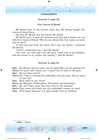 221
TAPESCRIPTS
Exercise 1, page 36
Five Loaves of Bread
Mr Brown went to the market every day. He always bought five
loaves of bread there.
One day Mr Brown met his friend, Mr Smith.
Mr Smith said, “I meet you almost every day and I always see you
with five loaves of bread. Why do you always buy five loaves, no more
and no less?”
“I lend two and with the other two I pay my debts1,” answered
Mr Brown.
“I don’t understand you,” said Mr Smith.
“Oh, well, my wife and I eat one loaf, I give two to my children,
and two loaves to my father and mother,” said Mr Brown.
Exercise 2, page 81
Dan: Hi, Steve! I haven’t seen you for ages! How are you getting on?
Steve: I’m quite well, thank you. I spend lots of time in the gym.
Dan: Do you play tennis?
Steve: No, I don’t. I joined the basketball club last year. Do you want
to join me?
Dan: How often do you train?
Steve: On Mondays, Wednesdays, Thursdays and Saturdays.
Dan: Oh, no! I have some free time only at the weekend.
Steve: Then come and watch our city basketball contest in June!
Dan: With great pleasure. I’ve got enough time on holidays.
1 debts – áîðãè
Nesvit_AM_P_6.uk_(013-14)_V.indd 221 01.09.2014 11:57:59
 