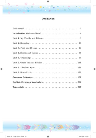 CONTENTS
Ëþáі äіòè! . . . . . . . . . . . . . . . . . . . . . . . . . . . . . . . . . . . . . . .3
Introduction Welcome Back! . . . . . . . . . . . . . . . . . . . . . . . . . . .4
Unit 1. My Family and Friends. . . . . . . . . . . . . . . . . . . . . . . . . .8
Unit 2. Shopping . . . . . . . . . . . . . . . . . . . . . . . . . . . . . . . . . . 28
Unit 3. Food and Drinks . . . . . . . . . . . . . . . . . . . . . . . . . . . . . 54
Unit 4. Sports and Games . . . . . . . . . . . . . . . . . . . . . . . . . . . . 76
Unit 5. Travelling. . . . . . . . . . . . . . . . . . . . . . . . . . . . . . . . . . 94
Unit 6. Great Britain: London . . . . . . . . . . . . . . . . . . . . . . . . 118
Unit 7. Ukraine: Kyiv . . . . . . . . . . . . . . . . . . . . . . . . . . . . . . 136
Unit 8. School Life . . . . . . . . . . . . . . . . . . . . . . . . . . . . . . . . 158
Grammar Reference . . . . . . . . . . . . . . . . . . . . . . . . . . . . . . . 181
English-Ukrainian Vocabulary . . . . . . . . . . . . . . . . . . . . . . . . 202
Tapescripts . . . . . . . . . . . . . . . . . . . . . . . . . . . . . . . . . . . . . 221
Nesvit_AM_P_6.uk_(013-14)_V.indd 222 01.09.2014 11:57:59
 