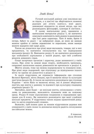 3
Ëþáі äіòè!
Ãó÷íèé øêіëüíèé äçâіíîê óæå ïîêëèêàâ âàñ
çà ïàðòè, à â ïàì’ÿòі ùå çáåðіãàþòüñÿ ñïîâíåíі
ðàäîùіâ äíі ëіòíіõ êàíіêóë, íîâі äðóçі,
äèâîâèæíі âіäêðèòòÿ òà öіêàâі ìіñöÿ, ïðî ÿêі
ðîçïîâіäàþòü ôîòîãðàôії, ñóâåíіðè é ëèñòіâêè.
Ó öüîìó íàâ÷àëüíîìó ðîöі, ïðàöþþ÷è ç
íàâ÷àëüíèì ìàòåðіàëîì ðîçäіëó 1, âè íàâ÷èòåñÿ
îïèñóâàòè çîâíіøíіñòü ñâîїõ ðіäíèõ òà ðîçïîâіäàòè
ïðî їõíі ðèñè õàðàêòåðó. Òàòî é ìàìà, áðàòè é
ñåñòðè, áàáóñі òà äіäóñі – öå íàéðіäíіøі ëþäè, äî ÿêèõ âè çàâæäè
ìîæåòå ïðèéòè çі ñâîїìè ïåðåìîãàìè òà ïîðàçêàìè, ÿêèì çàâæäè
ìîæåòå âіäêðèòè ñâîї ùèðі äóøі.
Òàêîæ âè äіçíàєòåñÿ ïðî ðіçíі âèäè ìàãàçèíіâ, òîâàðè, ÿêі â íèõ
ïðîäàþòüñÿ, òà íàâ÷èòåñÿ ñïіëêóâàòèñÿ ïіä ÷àñ âіäâіäóâàííÿ
ìàãàçèíіâ (ðîçäіë 2). Âèâ÷àþ÷è ðîçäіë 3, âè íàâ÷èòåñÿ ðîçïîâіäàòè
ïðî îñîáëèâîñòі õàð÷óâàííÿ ó âàøіé ðîäèíі, ïðî ñâîї óëþáëåíі
ðåöåïòè äîìàøíіõ ñòðàâ.
Ñïîðò çàãàðòîâóє îðãàíіçì і õàðàêòåð, äîäàє âïåâíåíîñòі ó ñâîїõ
ñèëàõ. Ïðî ëіòíі òà çèìîâі âèäè ñïîðòó, íåîáõіäíіñòü òðåíóâàíü,
ñïîðòèâíі çàõîïëåííÿ âàøèõ ðîâåñíèêіâ âè ïðî÷èòàєòå â ðîçäіëі 4.
Æèòòÿ öіêàâå, òîìó ùî ìîæíà ïîäîðîæóâàòè òà ïіçíàâàòè íîâå.
Ïðî ðіçíі âèäè ïîäîðîæåé, ïðî ïіäãîòîâêó äî âіäâіäóâàííÿ іíøîãî
ìіñòà ÷è êðàїíè âè äіçíàєòåñÿ â ðîçäіëі 5.
Іç öüîãî ïіäðó÷íèêà âè îòðèìàєòå іíôîðìàöіþ ïðî ñòîëèöþ
Âåëèêîї Áðèòàíії, ìіñòî Ëîíäîí, ïðî її âèçíà÷íі ìіñöÿ òà êóëüòóðíі
ïàì’ÿòêè (ðîçäіë 6). À òàêîæ âè íàâ÷èòåñÿ ðîçïîâіäàòè ïðî ñòîëèöþ
Óêðàїíè – ìіñòî Êèїâ òà âèçíà÷íі ìіñöÿ, ÿêі é äîíèíі çáåðіãàþòü
ïàì’ÿòü ïðî æèòòÿ ó äàâíèíó òà âіäîìîñòі ïðî êóëüòóðíó ñïàäùèíó
óêðàїíöіâ (ðîçäіë 7).
Çâè÷àéíî, âàøі áóäíі – öå øêіëüíå æèòòÿ, ñïіëêóâàííÿ ç ó÷èòå-
ëÿìè òà ðîâåñíèêàìè, ìîæëèâіñòü ïіçíàâàòè íîâå íà êîæíîìó
óðîöі. Ðîçäіë 8 ñòàíå ïіäñóìêîâîþ ñõîäèíêîþ â îïðàöþâàííі ïðî-
ãðàìè äëÿ 6 êëàñó. Âè íàâ÷èòåñÿ ðîçïîâіäàòè ïðî âàøі óëþáëåíі
øêіëüíі ïðåäìåòè. Ó ïіäðó÷íèêó òàêîæ ïîäàíî ãðàìàòè÷íèé äîâіä-
íèê òà àíãëî-óêðàїíñüêèé ñëîâíèê.
Áàæàєìî, ùîá êîæåí óðîê çà íàøèì ïіäðó÷íèêîì äîäàâàâ âàì
óïåâíåíîñòі ó ñâîїõ ñèëàõ òà äîïîìàãàâ âіä÷óòè ðàäіñòü ñïіëêóâàííÿ
àíãëіéñüêîþ ìîâîþ.
Ç ïîâàãîþ,
Àëëà Íåñâіò
Nesvit_AM_P_6.uk_(013-14)_V.indd 3 01.09.2014 11:56:02
 