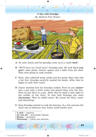 67
A Day with Grandpa
By Mildred Pitts Walter
A At noon Justin and his grandpa came up to a small shed1.
B “We’ll have our lunch here,” Grandpa said. He took black iron
pots2, some plates, knives, spoons and a table from the shed.
They were going to cook outside.
C First, they collected wood, sticks and dry grass. Soon they had
a hot fire. Grandpa carefully washed his hands. After that he
began to cook their lunch.
D Justin watched how his Grandpa cooked. First he put raisins3
into a pot with a little water and placed them over the fire.
Then he put flour in a pan. After that he made a hole right in
the middle of the flour. In that hole Grandpa put some
shortening4. Then he added water. He mixed the flour, water
and shortening.
E Soon Grandpa started to cook the biscuits. In a few minutes the
smell was so delicious that Justin could hardly wait.
________________________
1 A shed – óêðèòòÿ.
2 An iron pot – ìåòàëåâèé ãîðùèê.
3 Raisins – ðîäçèíêè.
4 Shortening – ñóìіø äëÿ âèïі÷êè.
Nesvit_AM_P_6.uk_(013-14)_V.indd 67 01.09.2014 11:56:42
 