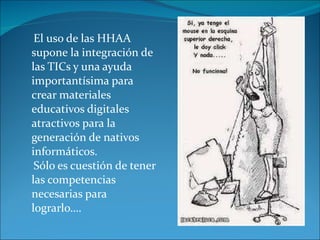 El uso de las HHAA supone la integración de las TICs y una ayuda importantísima para crear materiales educativos digitales atractivos para la generación de nativos informáticos. Sólo es cuestión de tener las competencias necesarias para lograrlo…. 