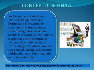 Las Herramientas de Autor (HHAA) son aplicaciones destinadas a la creación de materiales y evaluaciones en formatos digitales, haciendo posible la creación de contenidos propios en distintos formatos mediante la combinación de textos, imágenes, videos, sonidos y en general, cualquier elemento multimedia, todo ello integrado en un formato único. Más información: http://es.wikipedia.org/wiki/Herramienta_de_Autor 
