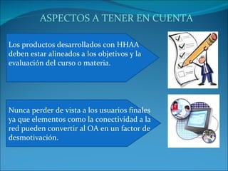 Los productos desarrollados con HHAA deben estar alineados a los objetivos y la evaluación del curso o materia. Nunca perder de vista a los usuarios finales ya que elementos como la conectividad a la red pueden convertir al OA en un factor de desmotivación. ASPECTOS A TENER EN CUENTA 