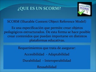 ¿QUE ES UN SCORM? SCORM (Sharable Content Object Reference Model)  Es una especificación que permite crear objetos pedagógicos estructurados. De esta forma se hace posible crear contenidos que puedan importarse en distintos plataformas educativas. Requerimientos que trata de asegurar: Accesibilidad  - Adaptabilidad Durabilidad  - Interoperabilidad Reusabilidad 