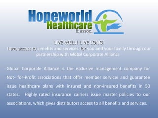 LIVE WELL!  LIVE LONG! Have access to  benefits and services  for  you and your family through our partnership with Global Corporate Alliance  Global Corporate Alliance is the exclusive management company for Not- for-Profit associations that offer member services and guarantee issue healthcare plans with insured and non-insured benefits in 50 states.  Highly rated insurance carriers issue master policies to our associations, which gives distributors access to all benefits and services. 