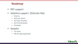 Roadmap
• RPC support
• Stateless support (Ostinato like)
– Streams
– Stats per stream
– Any type of packet
– GUI to build packet
– Emulation
• Stateful
– TCP stack
– SDK for light application
 