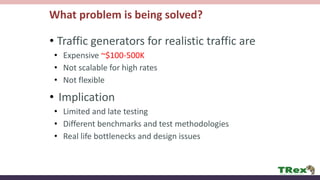 What problem is being solved?
• Traffic generators for realistic traffic are
• Expensive ~$100-500K
• Not scalable for high rates
• Not flexible
• Implication
• Limited and late testing
• Different benchmarks and test methodologies
• Real life bottlenecks and design issues
 
