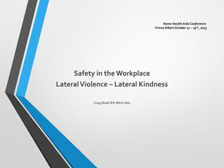 Home Health Aids Conference
Prince Albert October 27 – 29th
, 2015
Safety in theWorkplace
LateralViolence – Lateral Kindness
Greg Riehl RN BScN MA
 