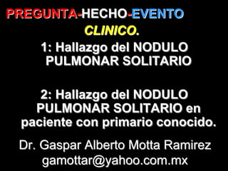 PREGUNTA-HECHO-EVENTO
PREGUNTA-HECHO-EVENTO
            CLINICO.
    1: Hallazgo del NODULO
     PULMONAR SOLITARIO

     2: Hallazgo del NODULO
    PULMONAR SOLITARIO en
  paciente con primario conocido.
 Dr. Gaspar Alberto Motta Ramirez
     gamottar@yahoo.com.mx
 