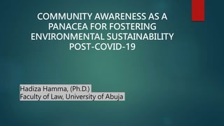 COMMUNITY AWARENESS AS A
PANACEA FOR FOSTERING
ENVIRONMENTAL SUSTAINABILITY
POST-COVID-19
Hadiza Hamma, (Ph.D.)
Faculty of Law, University of Abuja
 