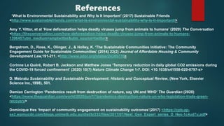 References
‘What Is Environmental Sustainability and Why Is It Important’ (2017) Sustainable Friends
<http://www.sustainablefriends.com/what-is-environmental-sustainability-why-is-it-important/>
Amy Y. Vittor, et al ‘How deforestation helps deadly viruses jump from animals to humans’ (2020) The Conversation
<https://theconversation.com/how-deforestation-helps-deadly-viruses-jump-from-animals-to-humans-
139645?utm_medium=amptwitter&utm_source=twitter>
Bergstrom, D., Rose, K., Olinger, J., & Holley, K. ‘The Sustainable Communities Initiative: The Community
Engagement Guide for Sustainable Communities’ (2014) 22(2) Journal of Affordable Housing & Community
Development Law,191-211. <http://www.jstor.org/stable/24389776>
Corinne Le Quéré, Robert B. Jackson and Matthew Jones ‘Temporary reduction in daily global CO2 emissions during
the COVID-19 forced confinement’ (2020) 10(7) Nature Climate Change 1-7. DOI: <10.1038/s41558-020-0797-x>
D. Mebratu Sustainability and Sustainable Development: Historic and Conceptual Review, (New York, Elsevier
Science Inc.,1998), 501.
Damian Carrington ‘Pandemics result from destruction of nature, say UN and WHO’ The Guardian (2020)
<https://www.theguardian.com/world/2020/jun/17/pandemics-destruction-nature-un-who-legislation-trade-green-
recovery>
Dominique Hes ‘Impact of community engagement on sustainability outcomes’(2017) <https://cpb-ap-
se2.wpmucdn.com/blogs.unimelb.edu.au/dist/b/232/files/2017/07/Next_Gen_Expert_series_D_Hes-1c4ud7u.pdf>
 