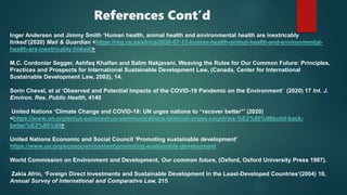 References Cont’d
Inger Andersen and Jimmy Smith ‘Human health, animal health and environmental health are inextricably
linked’(2020) Mail & Guardian <https://mg.co.za/africa/2020-07-12-human-health-animal-health-and-environmental-
health-are-inextricably-linked/>
M.C. Cordonier Segger, Ashfaq Khalfan and Salim Nakjavani, Weaving the Rules for Our Common Future: Principles,
Practices and Prospects for International Sustainable Development Law, (Canada, Center for International
Sustainable Development Law, 2002), 14.
Sorin Cheval, et al ‘Observed and Potential Impacts of the COVID-19 Pandemic on the Environment’ (2020) 17 Int. J.
Environ. Res. Public Health, 4140
United Nations ‘Climate Change and COVID-19: UN urges nations to “recover better”’ (2020)
<https://www.un.org/en/un-coronavirus-communications-team/un-urges-countries-%E2%80%98build-back-
better%E2%80%99>
United Nations Economic and Social Council ‘Promoting sustainable development’
https://www.un.org/ecosoc/en/content/promoting-sustainable-development
World Commission on Environment and Development, Our common future, (Oxford, Oxford University Press 1987).
Zakia Afrin, ‘Foreign Direct Investments and Sustainable Development in the Least-Developed Countries’(2004) 10,
Annual Survey of International and Comparative Law, 215
 