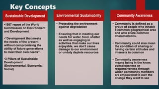 Key Concepts
Sustainable Development
•1987 report of the World
Commission on Environment
and Development
•“Development that meets
the needs of the present
without compromising the
ability of future generations
to meet their own needs”.
•3 Pillars of Sustainable
Development
(Environmental, Economic,
Social)
Environmental Sustainability
• Protecting the environment
against degradation
• Ensuring that in meeting our
needs for water, food, shelter
as well as engaging in
activities that make our lives
enjoyable, we don’t cause
damage to our environment
or unduly deplete resources
Community Awareness
• Community is defined as a
group of people who inhabit
a common geographical area
and who share common
characteristics.
• Community could also mean
the condition of sharing or
having certain attitudes and
interests in common
• Community awareness
means being in the know;
consciousness or
responsiveness through
which community members
are empowered to own the
change they want to see
 