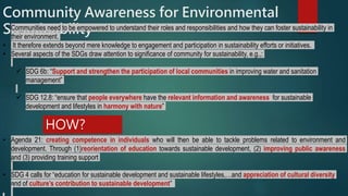 Community Awareness for Environmental
Sustainability• Communities need to be empowered to understand their roles and responsibilities and how they can foster sustainability in
their environment.
• It therefore extends beyond mere knowledge to engagement and participation in sustainability efforts or initiatives.
• Several aspects of the SDGs draw attention to significance of community for sustainability, e.g.,:
 SDG 6b: “Support and strengthen the participation of local communities in improving water and sanitation
management”
 SDG 12.8: “ensure that people everywhere have the relevant information and awareness for sustainable
development and lifestyles in harmony with nature”
• Agenda 21: creating competence in individuals who will then be able to tackle problems related to environment and
development. Through (1)reorientation of education towards sustainable development, (2) improving public awareness
and (3) providing training support
• SDG 4 calls for “education for sustainable development and sustainable lifestyles,…and appreciation of cultural diversity
and of culture’s contribution to sustainable development”
HOW?
 