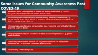 Some Issues for Community Awareness Post
COVID-19
Awareness about consequences of human and animal interaction e.g., need to
recognise the link between wildlife markets and pandemics
Controlling deforestation to avoid animals moving into human settlements e.g.,
Habitat encroachment forces animals to move into human settlements and increases the
likelihood of new viruse infections.
Encouraging sustainable consumption e.g., replacing beef with plant-based
proteins such as beans
Engaging community and businesses to adopt sustainable practices, e.g., proper
waste disposal.
Community initiatives that improve not only the environment but also benefits
individuals e.g., by providing convenient walking routes
Community sustainability fund
 