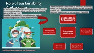 Role of Sustainability
Ambassadors “Never doubt that a small group of thoughtful, committed
citizens can change the world; indeed, it’s the only thing
that ever has.”
-Margaret Mead (American anthropologist, 1901–1978)
• A healthy planet is key to the ability to rebound from the
current crisis, prevent future pandemics or at least be
prepared if they occur.
• Need for conscious efforts at all levels of society
• Sustainability ambassadors at the forefront
Community
Awareness
Sustainability
Ambassadors
Be the change (live
by example
Engaging schools,
public places, etc.
Community
gatherings
Self-development
(knowledge and skills)
 