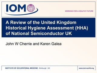 WORKING FOR A HEALTHY FUTURE




A Review of the United Kingdom
Historical Hygiene Assessment (HHA)
of National Semiconductor UK

John W Cherrie and Karen Galea




INSTITUTE OF OCCUPATIONAL MEDICINE . Edinburgh . UK                www.iom-world.org
 