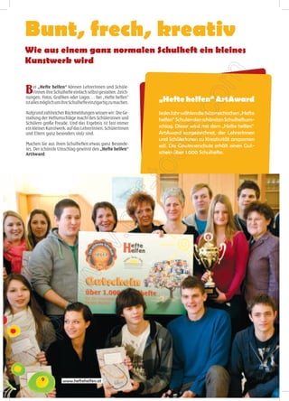 Bunt, frech, kreativ
Wie aus einem ganz normalen Schulheft ein kleines
Kunstwerk wird


B    ei „Hefte helfen“ können LehrerInnen und Schüle-
     rInnen ihre Schulhefte einfach selbst gestalten. Zeich-
nungen, Fotos, Grafiken oder Logos … bei „Hefte helfen“
ist alles möglich um ihre Schulhefte einzigartig zu machen.
                                                               „Hefte helfen“ ArtAward
Aufgrund zahlreicher Rückmeldungen wissen wir: Die Ge-         Jedes Jahr wählen die österreichischen „Hefte
staltung der Heftumschläge macht den Schülerinnen und          helfen“ Schulen den schönsten Schulheftum-
Schülern große Freude. Und das Ergebnis ist fast immer
ein kleines Kunstwerk, auf das LehrerInnen, SchülerInnen       schlag. Dieser wird mit dem „Hefte helfen“
und Eltern ganz besonders stolz sind.                          ArtAward ausgezeichnet, der LehrerInnen
                                                               und SchülerInnen zu Kreativität anspornen
Machen Sie aus ihren Schulheften etwas ganz Besonde-
                                                               soll. Die Gewinnerschule erhält einen Gut-
res. Der schönste Umschlag gewinnt den „Hefte helfen“
ArtAward.                                                      schein über 1.000 Schulhefte.




         9           www.heftehelfen.at
 