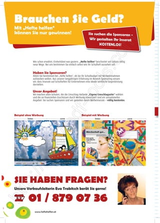 Brauchen Sie Geld?
Mit „Hefte helfen“
können Sie nur gewinnen!                                              Sie suchen die Sponsoren -
                                                                       Wir gestalten Ihr Inserat
                                                                             KOSTENLOS!



                Wie schon erwähnt, Einheitsbrei war gestern. „Hefte helfen“ beschreitet seit Jahren völlig
                neue Wege. Bei uns bestimmen Sie einfach selbst wie Ihr Schulheft aussehen soll.


                Haben Sie Sponsoren?
                Allein Sie bestimmen bei „Hefte helfen“, ob Sie Ihr Schulbudget mit Werbeeinnahmen
                aufstocken wollen. Aus unserer langjährigen Erfahrung im Bereich Sponsoring wissen
                wir, dass Inserate auf Schulheften für Unternehmen eine ideale werbliche Gegenleistung
                darstellen.

                Unser Angebot!
                Wir machen allen Schulen, die die Umschlag-Variante „Eigene Umschlagseite“ wählen
                und die an finanziellen Zuschüssen durch Werbung interessiert sind ein sensationelles
                Angebot: Sie suchen Sponsoren und wir gestalten deren Werbeinserate – völlig kostenlos.




Beispiel ohne Werbung                                          Beispiel mit Werbung
           hinten                         vorne                             hinten                           vorne




SIE HABEN FRAGEN?
Unsere Verkaufsleiterin Eva Trabitsch berät Sie gerne!


           01 / 879 07 36
      11            www.heftehelfen.at
 