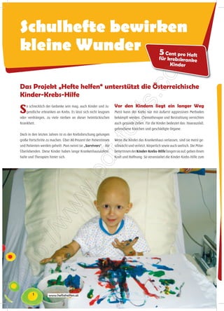 Schulhefte bewirken
kleine Wunder 5                                                                                     Cent pro Heft
                                                                                                 für krebskranke
                                                                                                      Kinder



Das Projekt „Hefte helfen“ unterstützt die Österreichische
Kinder-Krebs-Hilfe

S   o schrecklich der Gedanke sein mag, auch Kinder und Ju-
    gendliche erkranken an Krebs. Es lässt sich nicht leugnen
oder verdrängen, zu viele sterben an dieser heimtückischen
                                                                 Vor den Kindern liegt ein langer Weg
                                                                 Meist kann der Krebs nur mit äußerst aggressiven Methoden
                                                                 bekämpft werden. Chemotherapie und Bestrahlung vernichten
Krankheit.                                                       auch gesunde Zellen. Für die Kinder bedeutet das: Haarausfall,
                                                                 gebrochene Knochen und geschädigte Organe.
Doch in den letzten Jahren ist es der Krebsforschung gelungen
große Fortschritte zu machen. Über 80 Prozent der Patientinnen   Wenn die Kinder das Krankenhaus verlassen, sind sie meist ge-
und Patienten werden geheilt. Man nennt sie „Survivors“, - die   schwächt und verletzt, körperlich sowie auch seelisch. Die Mitar-
Überlebenden. Diese Kinder haben lange Krankenhausaufent-        beiterInnen der Kinder-Krebs-Hilfe fangen sie auf, geben ihnen
halte und Therapien hinter sich.                                 Kraft und Hoffnung. So veranstaltet die Kinder-Krebs-Hilfe zum




        1           www.heftehelfen.at
 