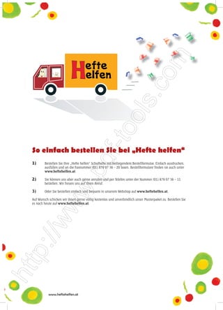 So einfach bestellen Sie bei „Hefte helfen“
1)      Bestellen Sie Ihre „Hefte helfen“ Schulhefte mit beiliegendem Bestellformular. Einfach ausdrucken,
        ausfüllen und an die Faxnummer (01) 879 07 36 – 20 faxen. Bestellformulare finden sie auch unter
        www.heftehelfen.at

2)      Sie können uns aber auch gerne anrufen und per Telefon unter der Nummer (01) 879 07 36 – 11
        bestellen. Wir freuen uns auf Ihren Anruf.

3)      Oder Sie bestellen einfach und bequem in unserem Webshop auf www.heftehelfen.at.

Auf Wunsch schicken wir ihnen gerne völlig kostenlos und unverbindlich unser Musterpaket zu. Bestellen Sie
es noch heute auf www.heftehelfen.at.




           www.heftehelfen.at
 