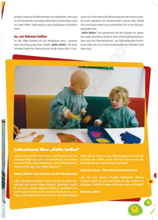 Beispiel Camps für betroffene Kinder und Jugendliche, aber auch   Unser Ziel ist die finanzielle Absicherung der Nachsorge-Camps.
für ihre Geschwister. Die Camps sollen ihnen auf dem Weg zurück   Bis heute spendeten die teilnehmenden Schulen über 50.000
ins Leben helfen. Dafür bedarf es aber großzügiger finanzieller   Euro und trugen damit einen wesentlichen Teil zu den Nachsor-
Mittel.                                                           geprojekten bei.
                                                                  „Hefte helfen“ setzt gemeinsam mit den Schulen ein Signal.
Ja, wir können helfen                                             Wir zeigen betroffenen Kindern, deren Eltern und Geschwistern,
Im Jahr 2008 starteten wir, das Verlagshaus bdcg – business       aber auch den MitarbeiterInnen der Österreichischen Kinder-
data consulting group unser Projekt „Hefte helfen“. Für jedes     Krebs-Hilfe, dass Sie in ihrem Kampf gegen die Krankheit nicht
Schulheft erhält die Österreichische Kinder-Krebs-Hilfe 5 Cent.   allein sind.




LehrerInnen über „Hefte helfen“
„Eltern und Kinder sind Feuer und Flamme für die                  Hefte etwas Gutes zu tun. Überzeugend ist auch die
schönen Hefte und mit einer Bestellung von einigen                Qualität der Hefte, sowie das tolle Service bei der
tausend Heften,Zeichenblöcken und Collegeblöcken                  Abwicklung der Bestellung.Großartig!!!“
sind wir froh, dass wir helfen können!“
                                                                  Gabriele Kozar, VD,Volksschule Reichenfels
Maria, Mutter und Lehrerin an der HS-Kematen
                                                                  „Ich bin von diesem Projekt begeistert! Meiner
„Die Schulgemeinschaft unsere Schule ist restlos be-              Tochter macht es sehr viel Spaß mit den Heften zu
geistert von dieser tollen Aktion. Einerseits macht               arbeiten. Danke für diese tolle Idee und viel Erfolg!“
es uns stolz, unsere eigenen Hefte zu gestalten und
somit unsere Schule noch unverwechselbarer zu ma-                 Barbara, Wien
chen und andererseits freut es uns, mit jedem dieser



                                                                                                                      2
 