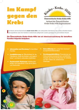 Im Kampf
gegen den
Krebs
I   hre Mission sieht die Österreichische Kinder-Krebs-Hilfe in der umfassenden Unterstützung von an Krebs erkrankten Kindern
    und Jugendlichen sowie ihrer Famillien in medizinischer, pflegerischer, sozialer, psychologischer und rechtlicher Hinsicht.


Die Österreichische Kinder-Krebs-Hilfe hat als Interessensvertretung für betroffene
Familien folgende Aufgaben:




●      Information und Beratung für betroffene                      ●     Unterstützung der „Long Term Survivors“
       Familien                                                           (Langzeitüberlebenenden)

●      Sensibilisierung der Öffentlichkeit für das                  ●     Forschungsaktivitäten: Finanzierung von
       Tabuthema „Krebs bei Kindern und Jugend-                           DokumentationsassistentInnen und jährliche
       lichen“ und damit verbundene Spätfolgen                            Vergabe des Wissenschaftspreises für Arbeiten
                                                                          auf dem Gebiet der pädiatrischen
●      Psychosoziale Nachsorge krebskranker                               Onkologie.
       Kinder und Jugendlicher sowie deren Eltern
       und Geschwister




          3          www.heftehelfen.at
 