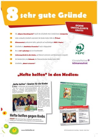 8          sehr gute Gründe
                                                                                               EIGENE
                                                                                            UMSCHLAGSEITE
                                                                                               GRATIS!
    Die „Eigene Umschlagseite“ macht die Schulhefte Ihrer SchülerInnen einzigartig!

    Jedes verkaufte Schulheft unterstützt die Kinder-Krebs-Hilfe mit 5 Cent!

    Klimaneutral produzierte Hefte, gedruckt auf nachhaltigem PEFC- Papier!

    Schulhefte in sämtlichen Formaten*) und in Topqualität!

    Bis zu 30 % günstiger als im Einzelhandel!

    Lieferung direkt in die Schule, auf Wunsch sortenrein und klassenweise verpackt!

    Als Dankeschön eine Urkunde der Österreichischen Kinder-Krebs-Hilfe!

    Schulhefte, „Made in Austria“!




       „Hefte helfen“ in den Medien:




5            www.heftehelfen.at                                                *) Mit Ausnahme der Umschlag - Variante „Green Day“
 