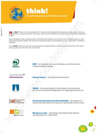 think!
                           Das heißt Verantwortung für Mensch und Umwelt!




M   it „think!“ haben wir ein einzigartiges CSR - Corporate Social Responsibility Programm ins Leben gerufen. Damit ga-
    rantieren wir unseren Kundinnen und Kunden, dass alle unsere Produkte nach bestem Wissen und Gewissen hergestellt
werden.

Unsere Schulhefte werden umweltfreundlich und klimaneutral produziert. Das Holz für unsere Schulhefte kommt aus nach-
haltig bewirtschafteten Wäldern und wird unter Einhaltung strengster Umweltauflagen zu Ihren „Hefte helfen“ Schulheften
verarbeitet.

Unter „think!“ fassen wir auch alle Auszeichnungen und Mitgliedschaften im Zeichen unserer unternehmerischen Verant-
wortung zusammen. Wir reden nicht, wir handeln!




                                     PEFC - der Nachweis, dass unsere Produkte aus nachhaltig bewirt-
                                     schafteten Wäldern stammen




                                     Climate Partner – Wir produzieren klimaneutral!




                                     TRIGOS – Die Auszeichnung für Unternehmen mit Verantwortung!
                                     Wir sind sehr stolz darauf Mitbegründer und Trägerorganisation zu sein.




                                     Oesterreichisches Netzwerk Wirtschaftsethik – Das bedeutet ver-
                                     antwortliches Wirtschaften zum Nutzen der Gesellschaft und der Umwelt.




                                     Öko Business Plan - Nachhaltiges Wirtschaften fördert Effizienz
                                     und Sparsamkeit bei „Hefte helfen“




                                                                                                                   6
 