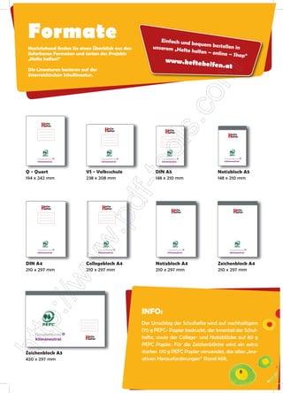 Formate                                                   Einfach und
                                                                       bequem best
                                                                                     ellen in
Nachstehend ﬁnden Sie einen Überblick aus den          unserem „He
                                                                   fte helfen – o
lieferbaren Formaten und Sorten des Projekts                                      nline – Shop“
„Hefte helfen!“                                               www.hefteh
                                                                                elfen.at
Die Lineaturen basieren auf der
österreichischen Schullineatur.




    klimaneutral                    klimaneutral            klimaneutral                klimaneutral




Q - Quart                 VS - Volksschule               DIN A5                      Notizblock A5
194 x 242 mm              238 x 208 mm                   148 x 210 mm                148 x 210 mm




    klimaneutral                  klimaneutral                  klimaneutral                klimaneutral




DIN A4                    Collegeblock A4                Notizblock A4               Zeichenblock A4
210 x 297 mm              210 x 297 mm                   210 x 297 mm                210 x 297 mm




                                                   INFO:
                                                   Der Umschlag der Schulhefte wird auf nachhaltigem
                                                   170 g PEFC- Papier bedruckt, der Innenteil der Schul-
   klimaneutral                                    hefte, sowie der College- und Notizblöcke auf 80 g
                                                   PEFC Papier. Für die Zeichenblöcke wird ein extra
Zeichenblock A3                                    starkes 170 g PEFC Papier verwendet, das allen „kre-
420 x 297 mm                                       ativen Herausforderungen“ Stand hält.

                                                                                                       8
 