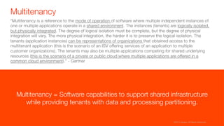 Multitenancy
“Multitenancy is a reference to the mode of operation of software where multiple independent instances of
one or multiple applications operate in a shared environment. The instances (tenants) are logically isolated,
but physically integrated. The degree of logical isolation must be complete, but the degree of physical
integration will vary. The more physical integration, the harder it is to preserve the logical isolation. The
tenants (application instances) can be representations of organizations that obtained access to the
multitenant application (this is the scenario of an ISV offering services of an application to multiple
customer organizations). The tenants may also be multiple applications competing for shared underlying
resources (this is the scenario of a private or public cloud where multiple applications are offered in a
common cloud environment).” - Gartner
Multitenancy = Software capabilities to support shared infrastructure "
while providing tenants with data and processing partitioning.
©2015 Apigee. All Rights Reserved. 
 