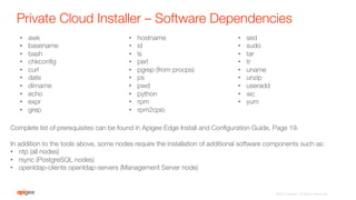 Private Cloud Installer – Software Dependencies
•  awk
•  basename
•  bash
•  chkconﬁg
•  curl
•  date
•  dirname
•  echo
•  expr
•  grep
•  hostname
•  id
•  ls
•  perl
•  pgrep (from procps)
•  ps
•  pwd
•  python
•  rpm
•  rpm2cpio
•  sed
•  sudo
•  tar
•  tr
•  uname
•  unzip
•  useradd
•  wc
•  yum
Complete list of prerequisites can be found in Apigee Edge Install and Conﬁguration Guide, Page 19.

In addition to the tools above, some nodes require the installation of additional software components such as:
•  ntp (all nodes)
•  rsync (PostgreSQL nodes)
•  openldap-clients openldap-servers (Management Server node)
©2015 Apigee. All Rights Reserved. 
 