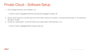 Private Cloud – Software Setup
1.  Once Apigee binaries are installed, run:
/<inst-­‐root>/apigee4/share/installer/apigee-­‐setup.sh	
  
2.  Setup script requires a proﬁle type and information about the system, provided interactively or via response
ﬁle (silent install).
3.  Create an organization, environment(s) and organization administrator, run:
/<inst-­‐root>/apigee4/bin/setup-­‐org.sh	
  

©2015 Apigee. All Rights Reserved. 
 