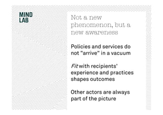 Not a new
phenomenon, but a
new awareness

Policies and services do
not ”arrive” in a vacuum

Fit with recipients’
experience and practices
shapes outcomes

Other actors are always
part of the picture
 