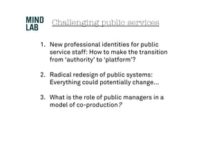 Challenging public services

1. New professional identities for public
   service staff: How to make the transition
   from ‘authority’ to ‘platform’?

2. Radical redesign of public systems:
   Everything could potentially change...

3. What is the role of public managers in a
   model of co-production?
 