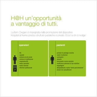 H@H un’opportunità
a vantaggio di tutti.
La Item Oxygen è impegnata nella promozione del dispositivo
hospital at home presso strutture pubbliche e private. Ecco a chi si rivolge:


        operatori                             pazienti


        ASL                                   portatori di patologie croniche
        ospedali                              malati di alzheimer
        strutture ed enti privati             cardiopatici
        strutture di riabilitazione           diabetici
        cooperative ADI                       broncopatici cronico-ostruttivi
        medici specialisti                    insufficienze polmonari di tipo restrittivo
        medici internisti                     lungodegenti
        infermieri professionali              deospedalizzati a rischio “rientro post dimissione”
   H
                                              anziani non autosufficienti
 